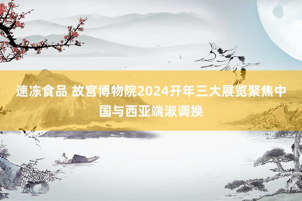 速冻食品 故宫博物院2024开年三大展览聚焦中国与西亚端淑调换
